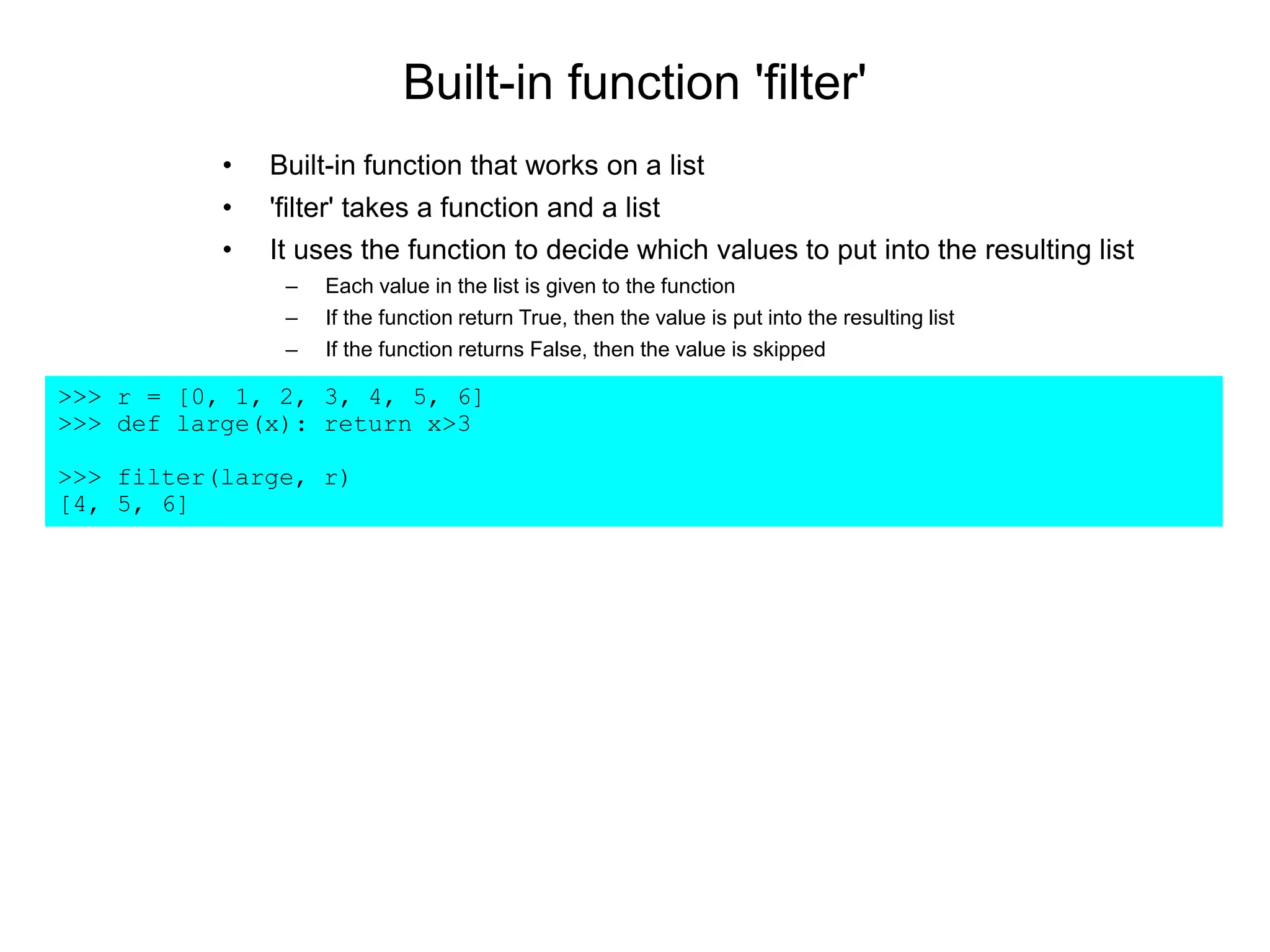 Built-in function 'filter'
>>> r = [0, 1, 2, 3, 4, 5, 6]
>>> def large(x): return x>3
>>> filter(large, r)
[4, 5, 6]
• Built-in function that works on a list
• 'filter' takes a function and a list
• It uses the function to decide which values to put into the resulting list
– Each value in the list is given to the function
– If the function return True, then the value is put into the resulting list
– If the function returns False, then the value is skipped
 