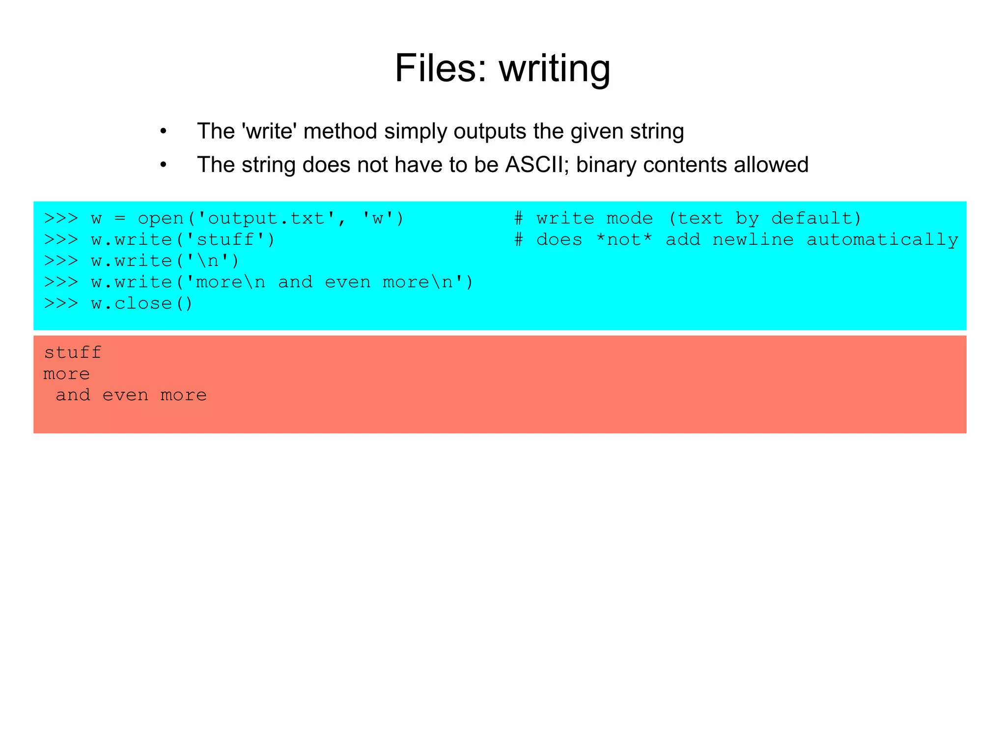 Files: writing
• The 'write' method simply outputs the given string
• The string does not have to be ASCII; binary contents allowed
>>> w = open('output.txt', 'w') # write mode (text by default)
>>> w.write('stuff') # does *not* add newline automatically
>>> w.write('n')
>>> w.write('moren and even moren')
>>> w.close()
stuff
more
and even more
 