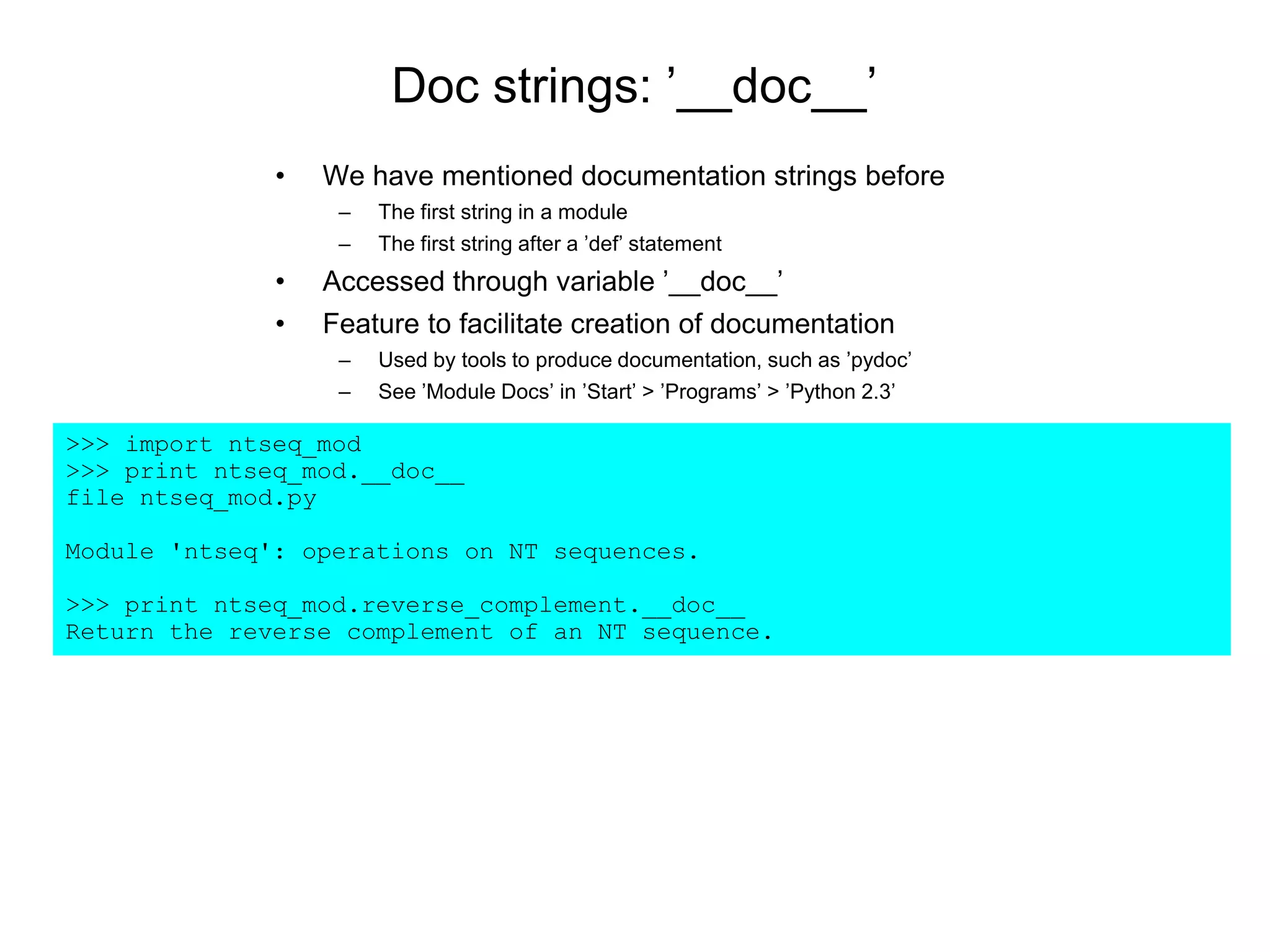 Doc strings: ’__doc__’
• We have mentioned documentation strings before
– The first string in a module
– The first string after a ’def’ statement
• Accessed through variable ’__doc__’
• Feature to facilitate creation of documentation
– Used by tools to produce documentation, such as ’pydoc’
– See ’Module Docs’ in ’Start’ > ’Programs’ > ’Python 2.3’
>>> import ntseq_mod
>>> print ntseq_mod.__doc__
file ntseq_mod.py
Module 'ntseq': operations on NT sequences.
>>> print ntseq_mod.reverse_complement.__doc__
Return the reverse complement of an NT sequence.
 