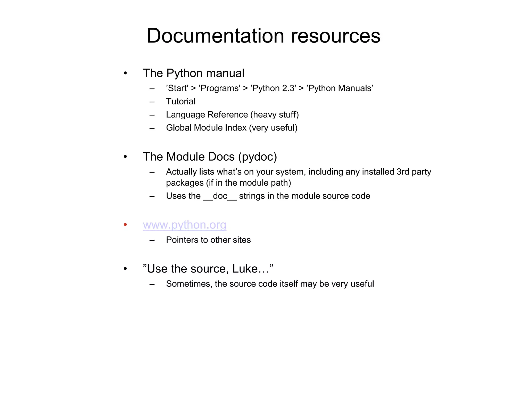Documentation resources
• The Python manual
– ’Start’ > ’Programs’ > ’Python 2.3’ > ’Python Manuals’
– Tutorial
– Language Reference (heavy stuff)
– Global Module Index (very useful)
• The Module Docs (pydoc)
– Actually lists what’s on your system, including any installed 3rd party
packages (if in the module path)
– Uses the __doc__ strings in the module source code
• www.python.org
– Pointers to other sites
• ”Use the source, Luke…”
– Sometimes, the source code itself may be very useful
 