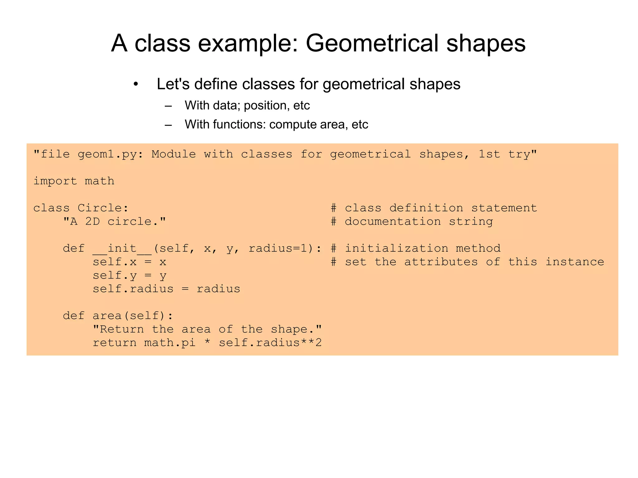 A class example: Geometrical shapes
• Let's define classes for geometrical shapes
– With data; position, etc
– With functions: compute area, etc
"file geom1.py: Module with classes for geometrical shapes, 1st try"
import math
class Circle: # class definition statement
"A 2D circle." # documentation string
def __init__(self, x, y, radius=1): # initialization method
self.x = x # set the attributes of this instance
self.y = y
self.radius = radius
def area(self):
"Return the area of the shape."
return math.pi * self.radius**2
 