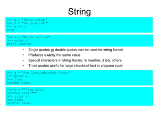String
• Single quotes or double quotes can be used for string literals
• Produces exactly the same value
• Special characters in string literals: n newline, t tab, others
• Triple quotes useful for large chunks of text in program code
>>> a = 'Hello world!'
>>> b = "Hello world!"
>>> a == b
True
>>> a = "One line.nAnother line."
>>> print a
One line.
Another line.
>>> b = """One line,
another line."""
>>> print b
One line,
another line.
>>> a = "Per's lecture"
>>> print a
Per's lecture
 