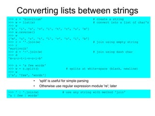 Converting lists between strings
• 'split' is useful for simple parsing
• Otherwise use regular expression module 're'; later
>>> s = 'biovitrum' # create a string
>>> w = list(s) # convert into a list of char's
>>> w
['b', 'i', 'o', 'v', 'i', 't', 'r', 'u', 'm']
>>> w.reverse()
>>> w
['m', 'u', 'r', 't', 'i', 'v', 'o', 'i', 'b']
>>> r = ''.join(w) # join using empty string
>>> r
'murtivoib'
>>> d = '-'.join(w) # join using dash char
>>> d
'm-u-r-t-i-v-o-i-b'
>>> s = 'a few words'
>>> w = s.split() # splits at white-space (blank, newline)
>>> w
['a', 'few', 'words']
>>> ' | '.join(w) # use any string with method 'join'
'a | few | words'
 