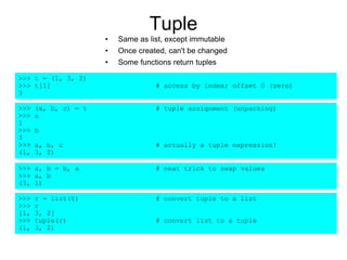 Tuple
• Same as list, except immutable
• Once created, can't be changed
• Some functions return tuples
>>> t = (1, 3, 2)
>>> t[1] # access by index; offset 0 (zero)
3
>>> (a, b, c) = t # tuple assignment (unpacking)
>>> a
1
>>> b
3
>>> a, b, c # actually a tuple expression!
(1, 3, 2)
>>> a, b = b, a # neat trick to swap values
>>> a, b
(3, 1)
>>> r = list(t) # convert tuple to a list
>>> r
[1, 3, 2]
>>> tuple(r) # convert list to a tuple
(1, 3, 2)
 