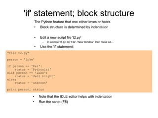 'if' statement; block structure
The Python feature that one either loves or hates
• Block structure is determined by indentation
• Edit a new script file 't2.py'
– In window 't1.py' do 'File', 'New Window', then 'Save As…
• Use the 'if' statement:
• Note that the IDLE editor helps with indentation
• Run the script (F5)
"file t2.py"
person = 'Luke'
if person == 'Per':
status = 'Pythonist'
elif person == 'Luke':
status = 'Jedi knight'
else:
status = 'unknown'
print person, status
 
