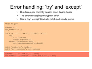 Error handling: ’try’ and ’except’
• Run-time error normally causes execution to bomb
• The error message gives type of error
• Use a ’try’, ’except’ blocks to catch and handle errors
"file t9.py"
numbers = []
not_numbers = []
for s in ['12', '-4.1', '1.0e2', 'e3']:
try:
n = float(s)
numbers.append(s)
except ValueError, msg:
not_numbers.append(str(msg))
print 'numbers:', numbers
print 'not numbers:', not_numbers
numbers: ['12', '-4.1', '1.0e2']
not numbers: ['invalid literal for float(): e3']
 