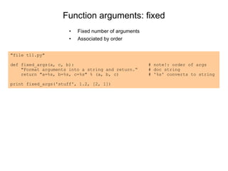 Function arguments: fixed
• Fixed number of arguments
• Associated by order
"file t11.py"
def fixed_args(a, c, b): # note!: order of args
"Format arguments into a string and return.“ # doc string
return "a=%s, b=%s, c=%s" % (a, b, c) # '%s' converts to string
print fixed_args('stuff', 1.2, [2, 1])
 