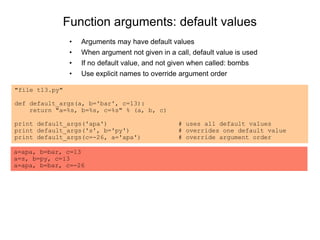 Function arguments: default values
• Arguments may have default values
• When argument not given in a call, default value is used
• If no default value, and not given when called: bombs
• Use explicit names to override argument order
"file t13.py"
def default_args(a, b='bar', c=13):
return "a=%s, b=%s, c=%s" % (a, b, c)
print default_args('apa') # uses all default values
print default_args('s', b='py') # overrides one default value
print default_args(c=-26, a='apa') # override argument order
a=apa, b=bar, c=13
a=s, b=py, c=13
a=apa, b=bar, c=-26
 