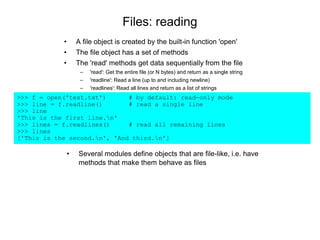 Files: reading
• A file object is created by the built-in function 'open'
• The file object has a set of methods
• The 'read' methods get data sequentially from the file
– 'read': Get the entire file (or N bytes) and return as a single string
– 'readline': Read a line (up to and including newline)
– 'readlines': Read all lines and return as a list of strings
>>> f = open('test.txt') # by default: read-only mode
>>> line = f.readline() # read a single line
>>> line
'This is the first line.n'
>>> lines = f.readlines() # read all remaining lines
>>> lines
['This is the second.n', 'And third.n']
• Several modules define objects that are file-like, i.e. have
methods that make them behave as files
 