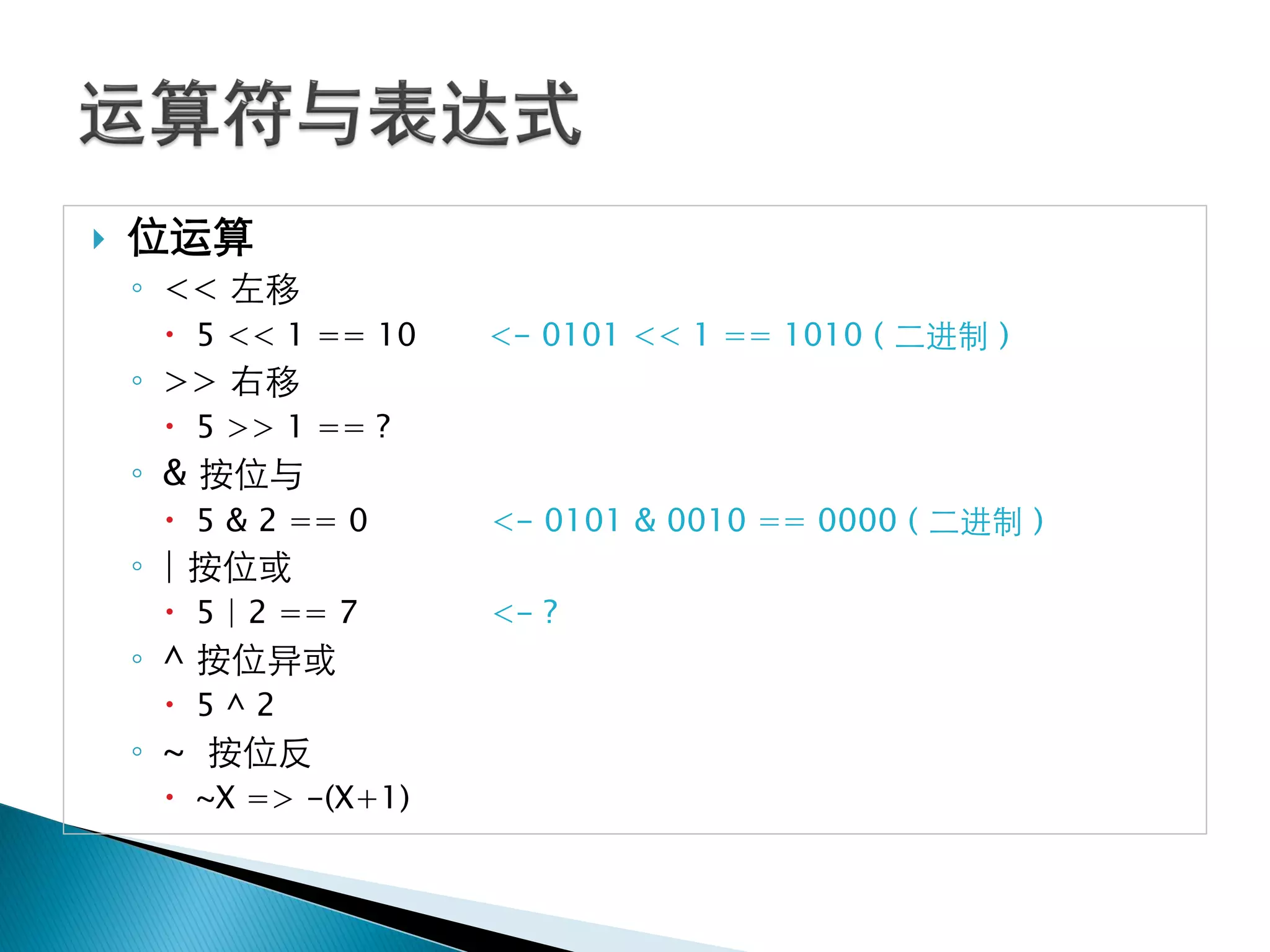    位运算
    ◦ << 左移
      5 << 1 == 10   <- 0101 << 1 == 1010 ( 二进制 )
    ◦ >> 右移
      5 >> 1 == ?
    ◦ & 按位与
      5 & 2 == 0     <- 0101 & 0010 == 0000 ( 二进制 )
    ◦ | 按位或
      5 | 2 == 7     <- ?
    ◦ ^ 按位异或
      5^2
    ◦ ~ 按位反
      ~X => -(X+1)
 