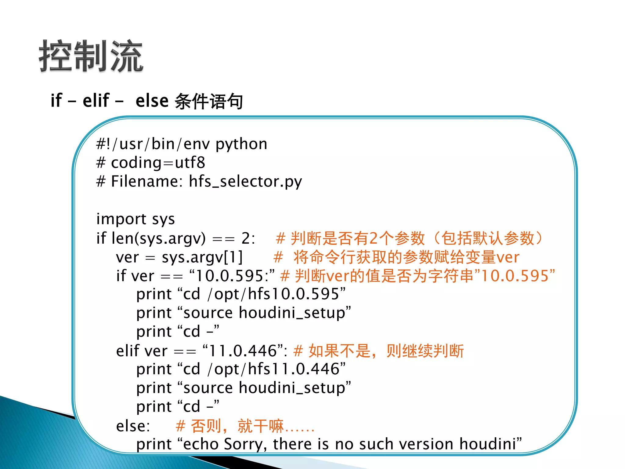 if - elif - else 条件语句

    #!/usr/bin/env python
    # coding=utf8
    # Filename: hfs_selector.py

    import sys
    if len(sys.argv) == 2: # 判断是否有2个参数（包括默认参数）
        ver = sys.argv[1]      # 将命令行获取的参数赋给变量ver
        if ver == ―10.0.595:‖ # 判断ver的值是否为字符串‖10.0.595‖
            print ―cd /opt/hfs10.0.595‖
            print ―source houdini_setup‖
            print ―cd –‖
        elif ver == ―11.0.446‖: # 如果不是，则继续判断
            print ―cd /opt/hfs11.0.446‖
            print ―source houdini_setup‖
            print ―cd –‖
        else:     # 否则，就干嘛……
            print ―echo Sorry, there is no such version houdini‖
 