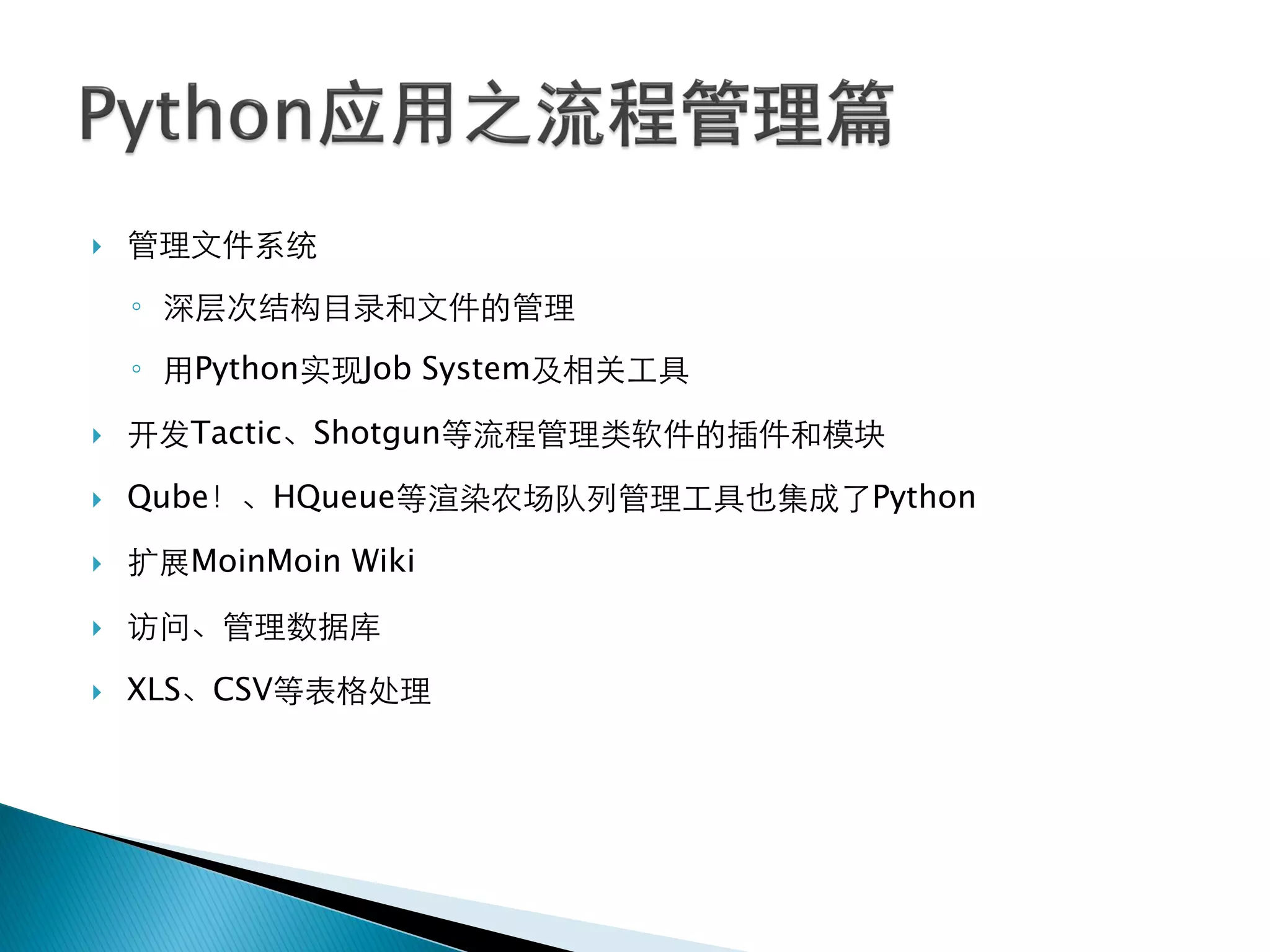    管理文件系统
    ◦ 深层次结构目录和文件的管理
    ◦ 用Python实现Job System及相关工具

   开发Tactic、Shotgun等流程管理类软件的插件和模块

   Qube！、HQueue等渲染农场队列管理工具也集成了Python

   扩展MoinMoin Wiki

   访问、管理数据库

   XLS、CSV等表格处理
 