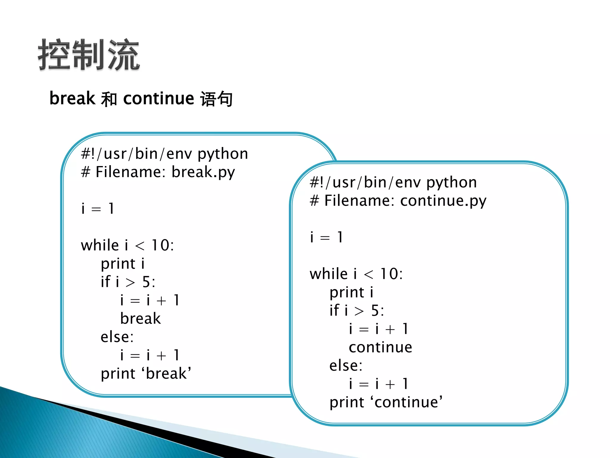 break 和 continue 语句


   #!/usr/bin/env python
   # Filename: break.py
                           #!/usr/bin/env python
                           # Filename: continue.py
   i=1
                           i=1
   while i < 10:
     print i
                           while i < 10:
     if i > 5:
                             print i
         i=i+1
                             if i > 5:
         break
                                 i=i+1
     else:
                                 continue
         i=i+1
                             else:
     print ‗break‘
                                 i=i+1
                             print ‗continue‘
 