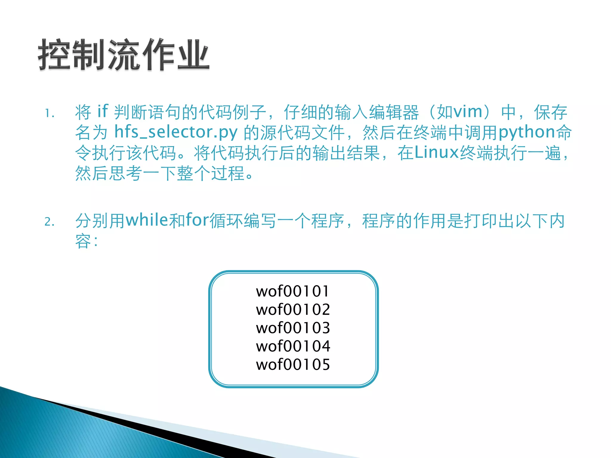 1.   将 if 判断语句的代码例子，仔细的输入编辑器（如vim）中，保存
     名为 hfs_selector.py 的源代码文件，然后在终端中调用python命
     令执行该代码。将代码执行后的输出结果，在Linux终端执行一遍，
     然后思考一下整个过程。

2.   分别用while和for循环编写一个程序，程序的作用是打印出以下内
     容：

                   wof00101
                   wof00102
                   wof00103
                   wof00104
                   wof00105
 