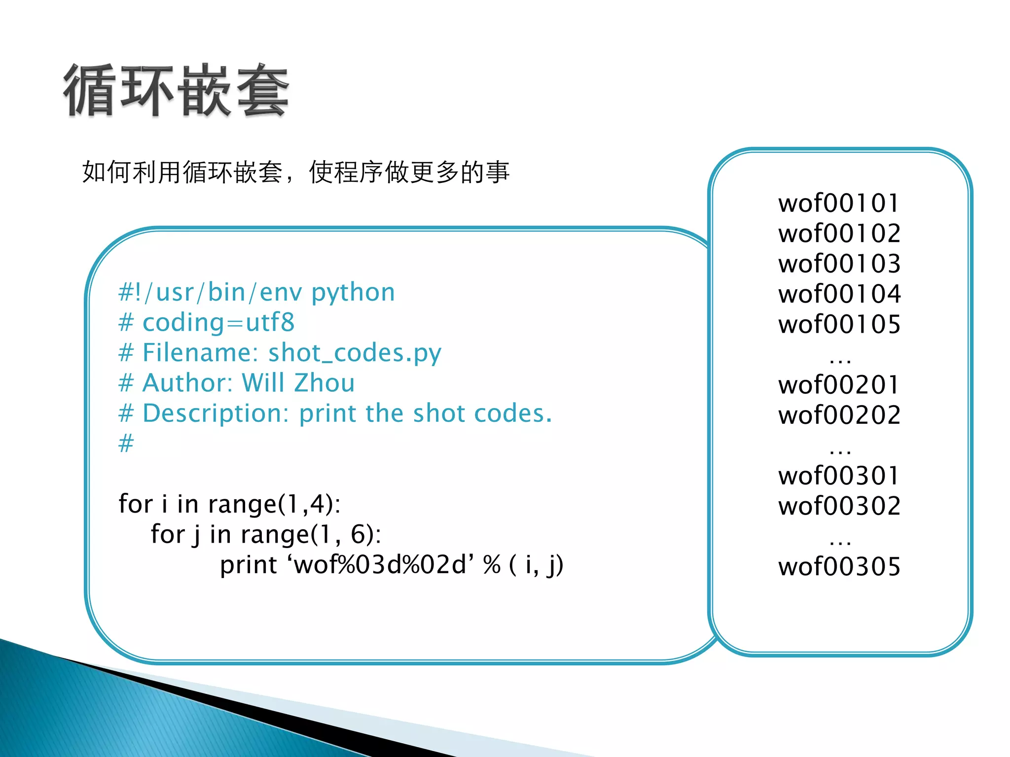 如何利用循环嵌套，使程序做更多的事
                                           wof00101
                                           wof00102
                                           wof00103
 #!/usr/bin/env python                     wof00104
 # coding=utf8                             wof00105
 # Filename: shot_codes.py                    …
 # Author: Will Zhou                       wof00201
 # Description: print the shot codes.      wof00202
 #                                            …
                                           wof00301
 for i in range(1,4):                      wof00302
    for j in range(1, 6):                     …
           print ‗wof%03d%02d‘ % ( i, j)   wof00305
 