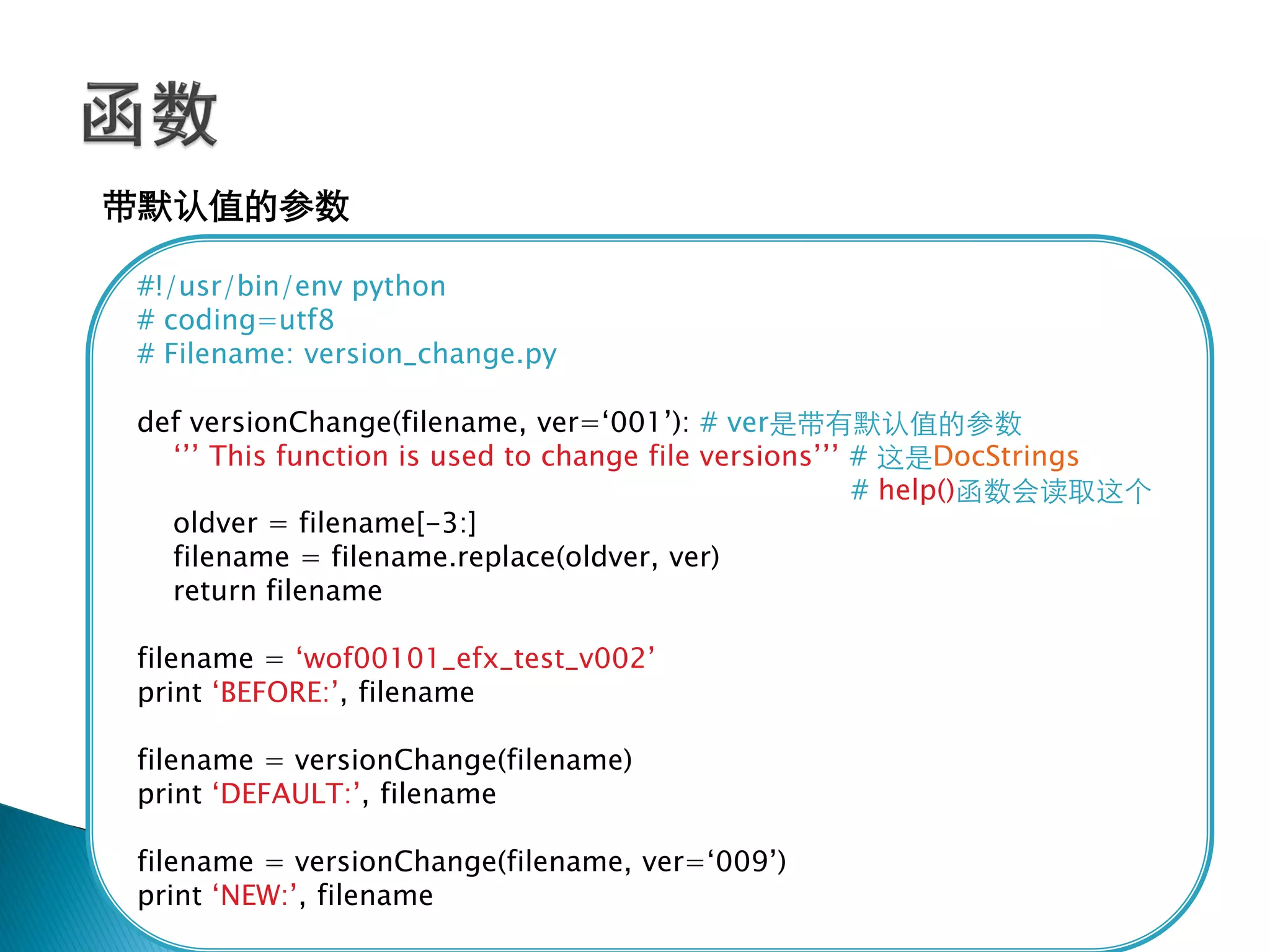 带默认值的参数

#!/usr/bin/env python
# coding=utf8
# Filename: version_change.py

def versionChange(filename, ver=‗001‘): # ver是带有默认值的参数
  ‗‘‘ This function is used to change file versions‘‘‘ # 这是DocStrings
                                                       # help()函数会读取这个
  oldver = filename[-3:]
  filename = filename.replace(oldver, ver)
  return filename

filename = ‗wof00101_efx_test_v002‘
print ‗BEFORE:‘, filename

filename = versionChange(filename)
print ‗DEFAULT:‘, filename

filename = versionChange(filename, ver=‗009‘)
print ‗NEW:‘, filename
 