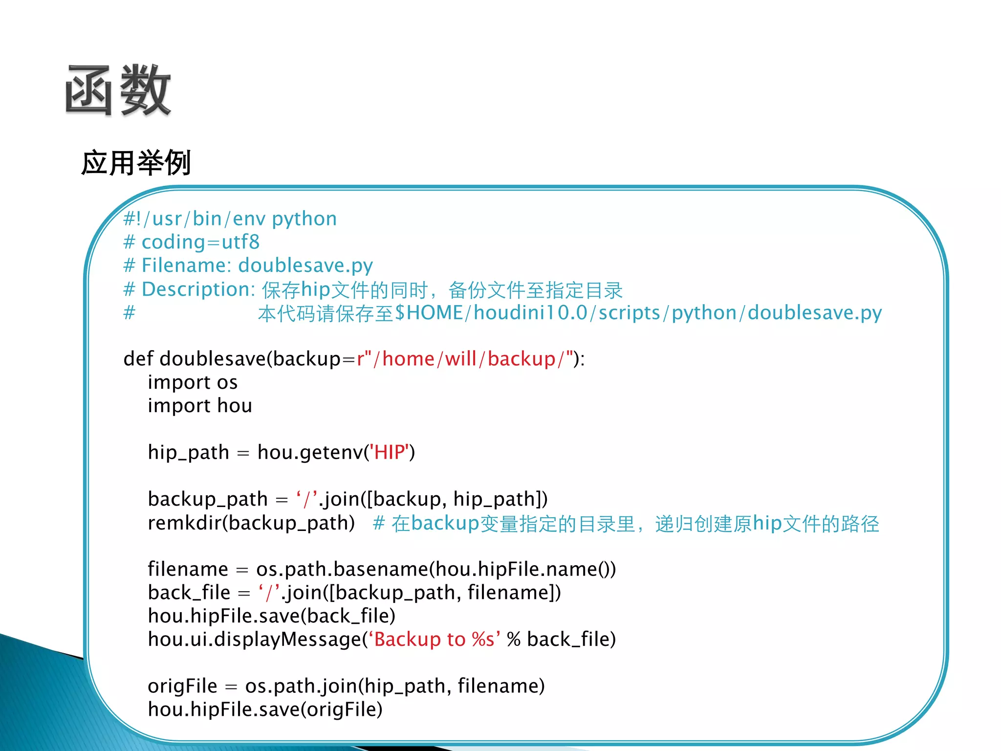 应用举例
 #!/usr/bin/env python
 # coding=utf8
 # Filename: doublesave.py
 # Description: 保存hip文件的同时，备份文件至指定目录
 #             本代码请保存至$HOME/houdini10.0/scripts/python/doublesave.py

 def doublesave(backup=r"/home/will/backup/"):
   import os
   import hou

   hip_path = hou.getenv('HIP')

   backup_path = ‗/‘.join([backup, hip_path])
   remkdir(backup_path) # 在backup变量指定的目录里，递归创建原hip文件的路径

   filename = os.path.basename(hou.hipFile.name())
   back_file = ‗/‘.join([backup_path, filename])
   hou.hipFile.save(back_file)
   hou.ui.displayMessage(‗Backup to %s‘ % back_file)

   origFile = os.path.join(hip_path, filename)
   hou.hipFile.save(origFile)
 