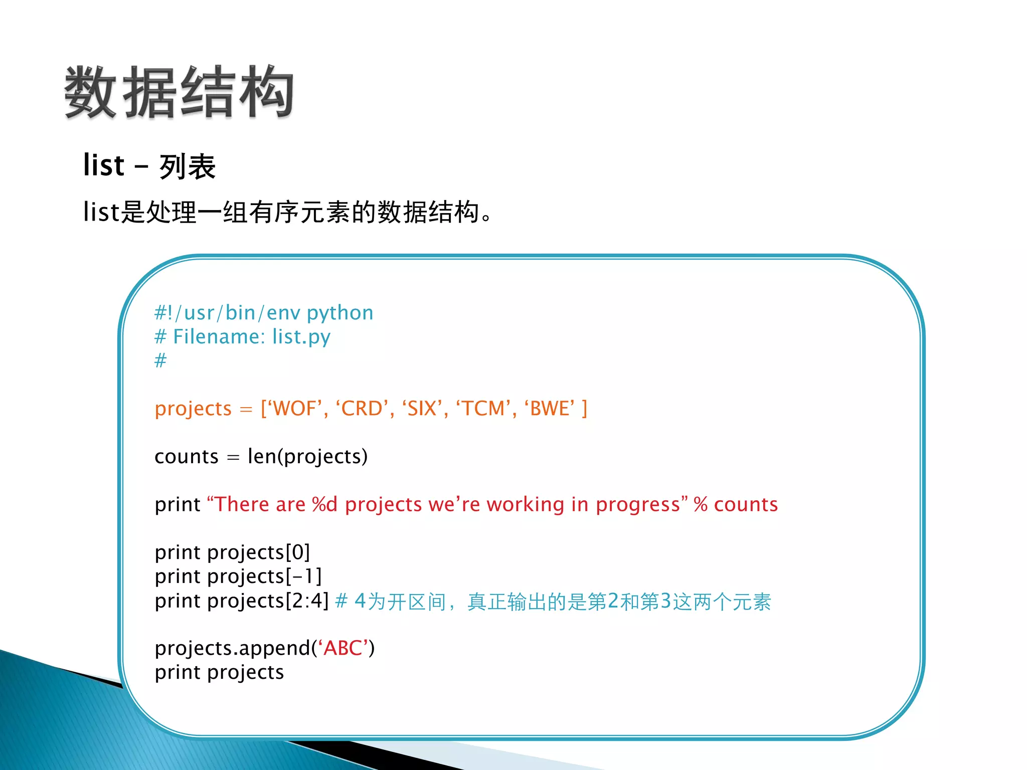list - 列表
list是处理一组有序元素的数据结构。


    #!/usr/bin/env python
    # Filename: list.py
    #

    projects = [‗WOF‘, ‗CRD‘, ‗SIX‘, ‗TCM‘, ‗BWE‘ ]

    counts = len(projects)

    print ―There are %d projects we‘re working in progress‖ % counts

    print projects[0]
    print projects[-1]
    print projects[2:4] # 4为开区间，真正输出的是第2和第3这两个元素

    projects.append(‗ABC‘)
    print projects
 