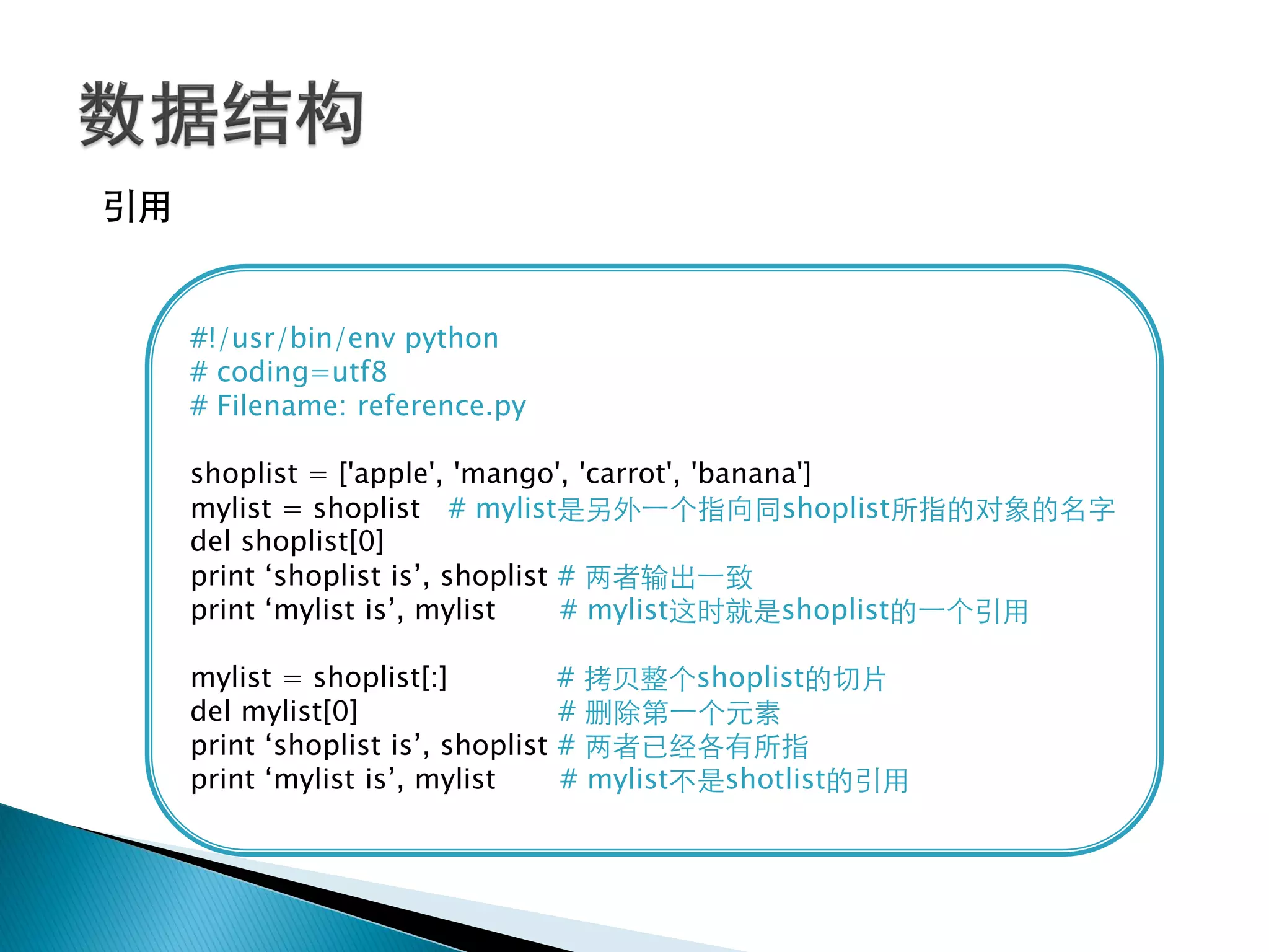 引用


     #!/usr/bin/env python
     # coding=utf8
     # Filename: reference.py

     shoplist = ['apple', 'mango', 'carrot', 'banana']
     mylist = shoplist # mylist是另外一个指向同shoplist所指的对象的名字
     del shoplist[0]
     print ‗shoplist is‘, shoplist # 两者输出一致
     print ‗mylist is‘, mylist     # mylist这时就是shoplist的一个引用

     mylist = shoplist[:]            # 拷贝整个shoplist的切片
     del mylist[0]                   # 删除第一个元素
     print ‗shoplist is‘, shoplist   # 两者已经各有所指
     print ‗mylist is‘, mylist       # mylist不是shotlist的引用
 