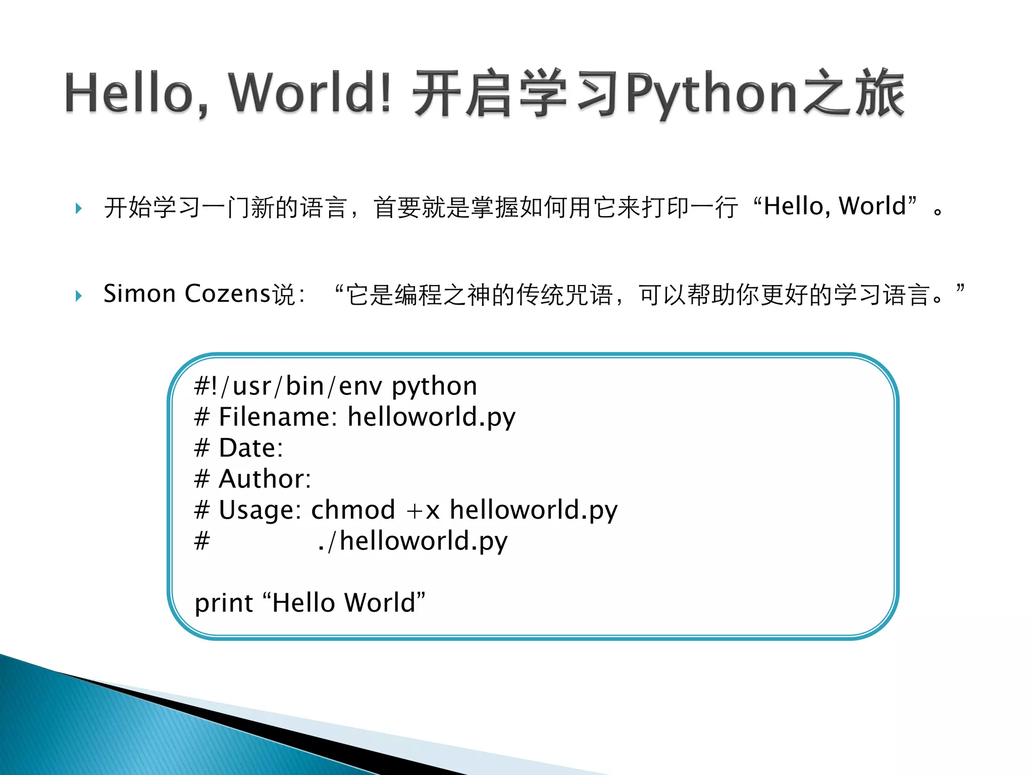    开始学习一门新的语言，首要就是掌握如何用它来打印一行‚Hello, World‛。


   Simon Cozens说：‚它是编程之神的传统咒语，可以帮助你更好的学习语言。‛


        #!/usr/bin/env python
        # Filename: helloworld.py
        # Date:
        # Author:
        # Usage: chmod +x helloworld.py
        #         ./helloworld.py

        print ―Hello World‖
 