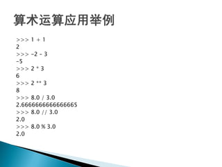 >>> 1 + 1
2
>>> -2 – 3
-5
>>> 2 * 3
6
>>> 2 ** 3
8
>>> 8.0 / 3.0
2.6666666666666665
>>> 8.0 // 3.0
2.0
>>> 8.0 % 3.0
2.0
 