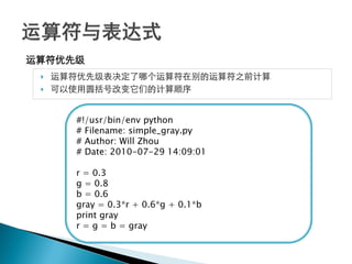 运算符优先级
    运算符优先级表决定了哪个运算符在别的运算符之前计算
    可以使用圆括号改变它们的计算顺序


       #!/usr/bin/env python
       # Filename: simple_gray.py
       # Author: Will Zhou
       # Date: 2010-07-29 14:09:01

       r = 0.3
       g = 0.8
       b = 0.6
       gray = 0.3*r + 0.6*g + 0.1*b
       print gray
       r = g = b = gray
 