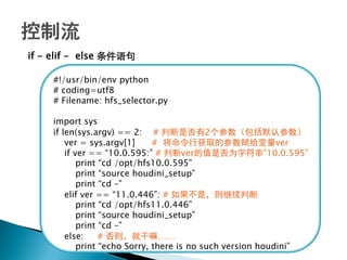 if - elif - else 条件语句

    #!/usr/bin/env python
    # coding=utf8
    # Filename: hfs_selector.py

    import sys
    if len(sys.argv) == 2: # 判断是否有2个参数（包括默认参数）
        ver = sys.argv[1]      # 将命令行获取的参数赋给变量ver
        if ver == ―10.0.595:‖ # 判断ver的值是否为字符串‖10.0.595‖
            print ―cd /opt/hfs10.0.595‖
            print ―source houdini_setup‖
            print ―cd –‖
        elif ver == ―11.0.446‖: # 如果不是，则继续判断
            print ―cd /opt/hfs11.0.446‖
            print ―source houdini_setup‖
            print ―cd –‖
        else:     # 否则，就干嘛……
            print ―echo Sorry, there is no such version houdini‖
 