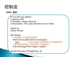 while 循环

   #!/usr/bin/env python
   # coding=utf8
   # Filename: image_check.py
   # Description: This code should be run in Nuke.

   import os
   import thread

   def check():
     # 如果图片不存在则继续循环
     while not os.path.exists(‗d:/test.tga‘):
        pass         # pass在程序不具体做什么的时候很好用
     # 循环退出的时候，将立刻执行下面的语句
     nuke.message(‗The image is ready!‘)

   thread.start_new_thread(check, ())
 
