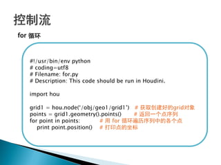 for 循环



   #!/usr/bin/env python
   # coding=utf8
   # Filename: for.py
   # Description: This code should be run in Houdini.

   import hou

   grid1 = hou.node(‗/obj/geo1/grid1‘) # 获取创建好的grid对象
   points = grid1.geometry().points()  # 返回一个点序列
   for point in points:      # 用 for 循环遍历序列中的各个点
      print point.position() # 打印点的坐标
 