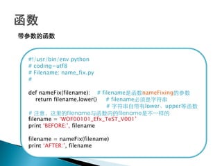 带参数的函数


 #!/usr/bin/env python
 # coding=utf8
 # Filename: name_fix.py
 #

 def nameFix(filename): # filename是函数nameFixing的参数
     return filename.lower() # filename必须是字符串
                             # 字符串自带有lower、upper等函数
 # 注意，这里的filename与函数内的filename是不一样的
 filename = ‗WOF00101_Efx_TeST_V001‘
 print ‗BEFORE:‘, filename

 filename = nameFix(filename)
 print ‗AFTER:‘, filename
 