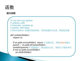 递归函数


 #!/usr/bin/env python
 # coding=utf8
 # Filename: remkdir.py
 # Author: Will Zhou
 # Description: 创建目录的时候，同时创建其父目录，即层层创建

 def remkdir(folder):
   import os

   if os.path.exists(folder): return # 如果存在，则用return跳出
   parent = os.path.dirname(folder)
   remkdir(parent) # 函数递归，跳出递归之后，将执行下面的语句
   if not os.path.exists(folder):
      os.mkdir(folder)
 