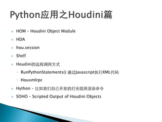    HOM – Houdini Object Module

   HDA

   hou.session

   Shelf

   Houdini的远程调用方式
    ◦ RunPythonStatements() 通过Javascript执行XML代码
    ◦ Houxmlrpc

   Hython – 比如我们自己开发的灯光组用渲染命令
   SOHO – Scripted Output of Houdini Objects
 