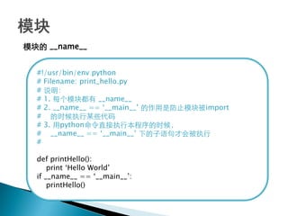 模块的 __name__


  #!/usr/bin/env python
  # Filename: print_hello.py
  # 说明：
  # 1. 每个模块都有 __name__
  # 2. __name__ == ‗__main__‘ 的作用是防止模块被import
  # 的时候执行某些代码
  # 3. 用python命令直接执行本程序的时候，
  # __name__ == ‗__main__‘ 下的子语句才会被执行
  #

  def printHello():
      print ‗Hello World‘
  if __name__ == ‗__main__‘:
      printHello()
 