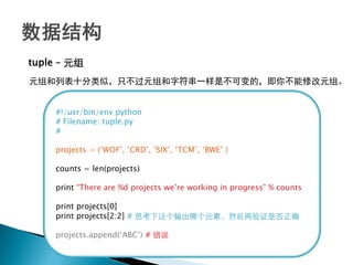 tuple – 元组
元组和列表十分类似，只不过元组和字符串一样是不可变的，即你不能修改元组。


    #!/usr/bin/env python
    # Filename: tuple.py
    #

    projects = (‗WOF‘, ‗CRD‘, ‗SIX‘, ‗TCM‘, ‗BWE‘ )

    counts = len(projects)

    print ―There are %d projects we‘re working in progress‖ % counts

    print projects[0]
    print projects[2:2] # 思考下这个输出哪个元素，然后再验证是否正确

    projects.append(‗ABC‘) # 错误
 