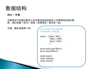 dict – 字典

字典类似于你通过联系人名字查找地址和联系人详细情况的地址簿，
即，我们把键（名字）和值（详细情况）联系在一起。

注意，键必须是唯一的。   #!/usr/bin/env python
              # Filename: dict.py

              tasks = {‗Alex‘:‘EFX‘,
                        ‗Mark‘:‘CMP‘,
                        ‗Boris‘:‘RnD‘,
                        }

              print tasks.get(‗Boris‘)
              print tasks[‗Boris‘]

              tasks.keys()
              tasks.values()
              tasks.items()
 