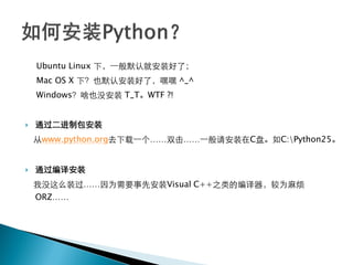 Ubuntu Linux 下，一般默认就安装好了；
    Mac OS X 下？也默认安装好了，嘿嘿 ^_^
    Windows？啥也没安装 T_T。WTF ?!


   通过二进制包安装
    从www.python.org去下载一个……双击……一般请安装在C盘。如C:Python25。


   通过编译安装
    我没这么装过……因为需要事先安装Visual C++之类的编译器，较为麻烦
    ORZ……
 