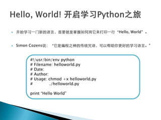    开始学习一门新的语言，首要就是掌握如何用它来打印一行‚Hello, World‛。


   Simon Cozens说：‚它是编程之神的传统咒语，可以帮助你更好的学习语言。‛


        #!/usr/bin/env python
        # Filename: helloworld.py
        # Date:
        # Author:
        # Usage: chmod +x helloworld.py
        #         ./helloworld.py

        print ―Hello World‖
 