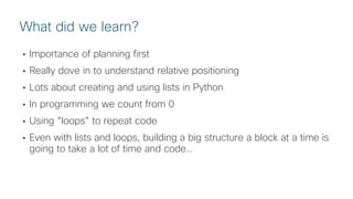 © 2018 Cisco and/or its affiliates. All rights reserved. Cisco Public
• Importance of planning first
• Really dove in to understand relative positioning
• Lots about creating and using lists in Python
• In programming we count from 0
• Using “loops” to repeat code
• Even with lists and loops, building a big structure a block at a time is
going to take a lot of time and code…
What did we learn?
 