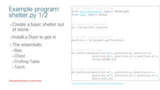 © 2018 Cisco and/or its affiliates. All rights reserved. Cisco Public
• Create a basic shelter out
of stone
• Install a Door to get in
• The essentials:
• Bed
• Chest
• Crafting Table
• Torch
# use somebody else's code
from mcpi.minecraft import Minecraft
from mcpi import block
# connect to minecraft
mc = Minecraft.create()
# get the x,y,z (position)
position = mc.player.getTilePos()
# create stone cube
mc.setBlocks(position.x+2, position.y, position.z,
position.x+6, position.y+3, position.z+3,
block.STONE.id)
# hollow out with air
mc.setBlocks(position.x+3, position.y, position.z+1,
position.x+5, position.y+2, position.z+2,
block.AIR.id)
Example program:
shelter.py 1/2
https://github.com/hpreston/minecraftpython/blob/master/shelter.py
Only significant parts of code shown
 