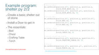 © 2018 Cisco and/or its affiliates. All rights reserved. Cisco Public
• Create a basic shelter out
of stone
• Install a Door to get in
• The essentials:
• Bed
• Chest
• Crafting Table
• Torch
# build door
mc.setBlock(position.x+4, position.y, position.z,
block.DOOR_WOOD.id, 1)
mc.setBlock(position.x+4, position.y+1, position.z,
block.DOOR_WOOD.id, 9)
# place bed
mc.setBlock(position.x+3, position.y, position.z+1,
block.BED.id, 0)
mc.setBlock(position.x+3, position.y, position.z+2,
block.BED.id, 8)
# place chest
mc.setBlock(position.x+5, position.y, position.z+2,
block.CHEST.id, 4)
# place crafting table
mc.setBlock(position.x+5, position.y, position.z+1,
block.CRAFTING_TABLE.id, 0)
# torch
mc.setBlock(position.x+4, position.y+1, position.z+2,
block.TORCH.id, 4)
Example program:
shelter.py 2/2
https://github.com/hpreston/minecraftpython/blob/master/shelter.py
Only significant parts of code shown
 