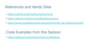 © 2018 Cisco and/or its affiliates. All rights reserved. Cisco Public
• https://github.com/martinohanlon/mcpi
• https://github.com/zhuowei/RaspberryJuice
• https://www.stuffaboutcode.com/p/minecraft-api-reference.html
Code Examples from this Session
• https://github.com/hpreston/minecraftpython
References and Handy Sites
 