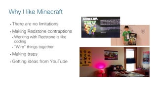 © 2018 Cisco and/or its affiliates. All rights reserved. Cisco Public
• There are no limitations
• Making Redstone contraptions
• Working with Redstone is like
coding
• ”Wire” things together
• Making traps
• Getting ideas from YouTube
Why I like Minecraft
 