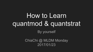 How to Learn
quantmod & quantstrat
By yourself
ChiaChi @ MLDM Monday
2017/01/23
 