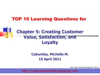 TOP 10 Learning Questions for Chapter 5: Creating Customer Value, Satisfaction, and Loyalty Cabunilas, Michelle M. 15 April 2011 http://cabunilasmichelle.blogspot.com Kotler, Keller, Marketing Management, 13th ed. 