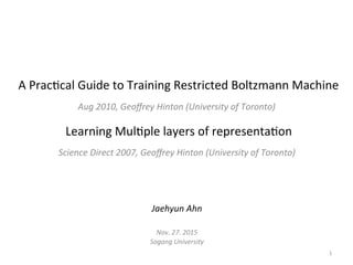 A	Prac'cal	Guide	to	Training	Restricted	Boltzmann	Machine	
Aug	2010,	Geoﬀrey	Hinton	(University	of	Toronto)	
Learning	Mul'ple	layers	of	representa'on	
Science	Direct	2007,	Geoﬀrey	Hinton	(University	of	Toronto)	
Jaehyun	Ahn	
	
Nov.	27.	2015		
Sogang	University	
1	
 