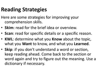 Reading Strategies
Here are some strategies for improving your
comprehension skills.
• Skim: read for the brief idea or overview.
• Scan: read for specific details or a specific reason.
• KWL: determine what you Know about the topic,
what you Want to know, and what you Learned.
• Skip: if you don't understand a word or section,
keep reading ahead. Come back to the section or
word again and try to figure out the meaning. Use a
dictionary if necessary.
 