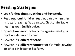 Reading Strategies
• Look for headings, subtitles and keywords.
• Read out loud: children read out loud when they
first start reading. You can too. Get comfortable
hearing your English voice.
• Create timelines or charts: reorganize what you
read in a different format.
• Rewrite in a different tense.
• Rewrite in a different format: for example, rewrite
an article in letter or list form.
 