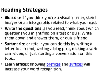 Reading Strategies
• Illustrate: if you think you're a visual learner, sketch
images or an info graphic related to what you read.
• Write the questions: as you read, think about which
questions you might find on a test or quiz. Write
them down and answer them, or quiz a friend.
• Summarize or retell: you can do this by writing a
letter to a friend, writing a blog post, making a web
cam video, or just starting a conversation on this
topic.
• Learn affixes: knowing prefixes and suffixes will
increase your word recognition.
 