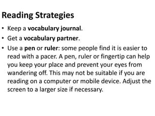 Reading Strategies
• Keep a vocabulary journal.
• Get a vocabulary partner.
• Use a pen or ruler: some people find it is easier to
read with a pacer. A pen, ruler or fingertip can help
you keep your place and prevent your eyes from
wandering off. This may not be suitable if you are
reading on a computer or mobile device. Adjust the
screen to a larger size if necessary.
 