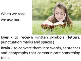 When we read,
we use our:
Eyes - to receive written symbols (letters,
punctuation marks and spaces)
Brain - to convert them into words, sentences
and paragraphs that communicate something
to us.
 